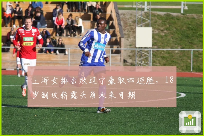 上海女排击败辽宁豪取四连胜，18岁副攻崭露头角未来可期