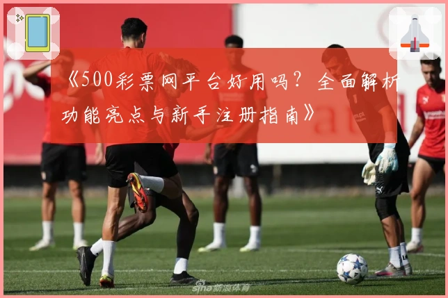 《500彩票网平台好用吗？全面解析功能亮点与新手注册指南》