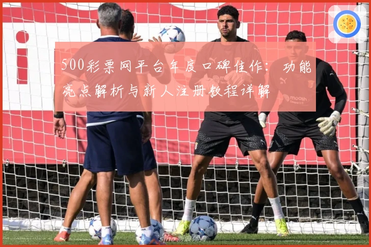 500彩票网平台年度口碑佳作：功能亮点解析与新人注册教程详解