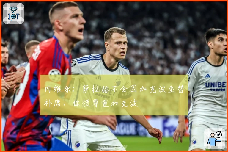 内维尔：萨拉赫不会因加克波坐替补席，你须尊重加克波