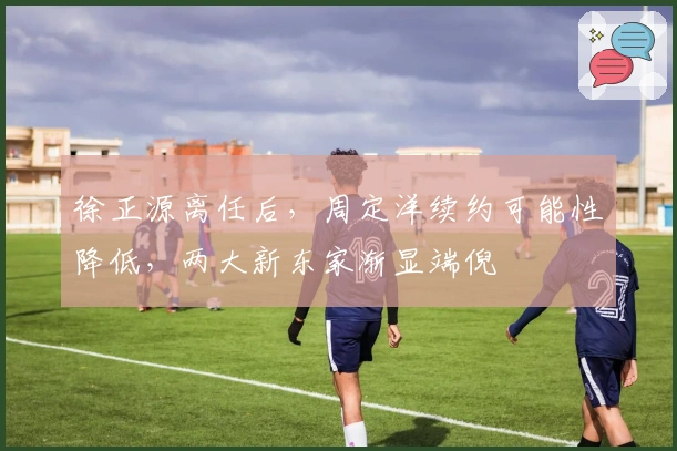 徐正源离任后，周定洋续约可能性降低，两大新东家渐显端倪