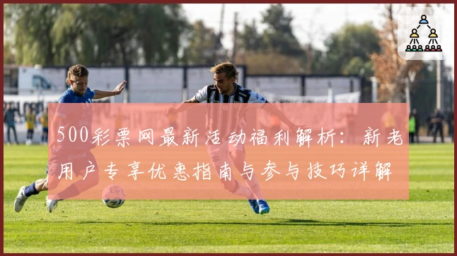 500彩票网最新活动福利解析：新老用户专享优惠指南与参与技巧详解