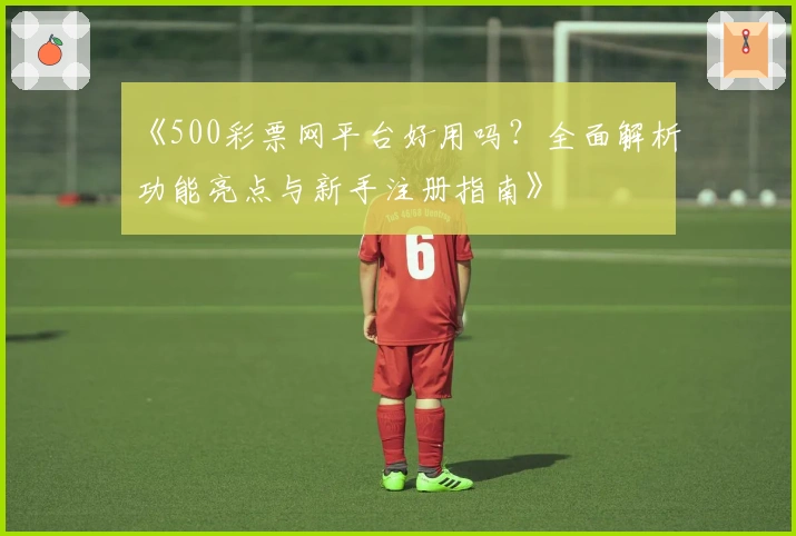 《500彩票网平台好用吗?全面解析功能亮点与新手注册指南》