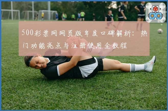 500彩票网网页版年度口碑解析：热门功能亮点与注册使用全教程