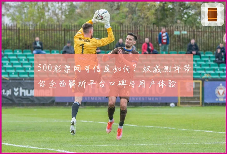 500彩票网可信度如何？权威测评带你全面解析平台口碑与用户体验