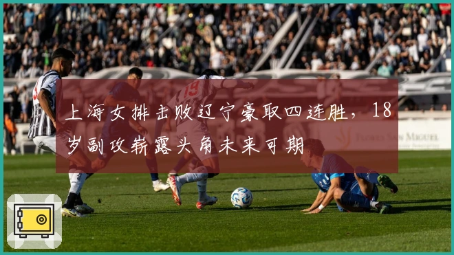 上海女排击败辽宁豪取四连胜，18岁副攻崭露头角未来可期