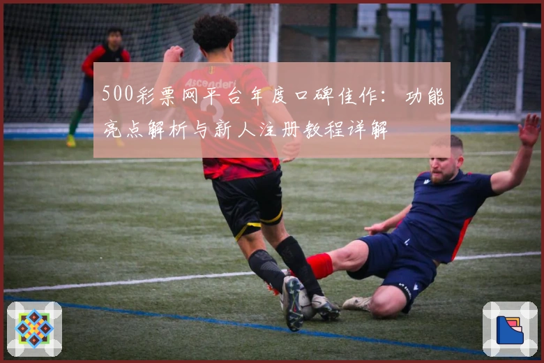 500彩票网平台年度口碑佳作：功能亮点解析与新人注册教程详解